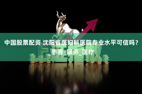 中国股票配资 沈阳省医妇科医院专业水平可信吗？_患者_服务_医疗
