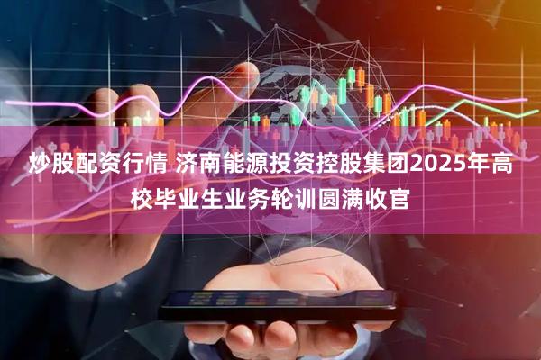 炒股配资行情 济南能源投资控股集团2025年高校毕业生业务轮训圆满收官