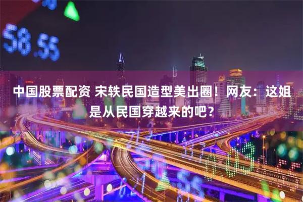 中国股票配资 宋轶民国造型美出圈！网友：这姐是从民国穿越来的吧？