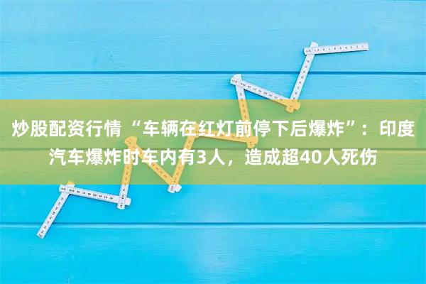 炒股配资行情 “车辆在红灯前停下后爆炸”：印度汽车爆炸时车内有3人，造成超40人死伤