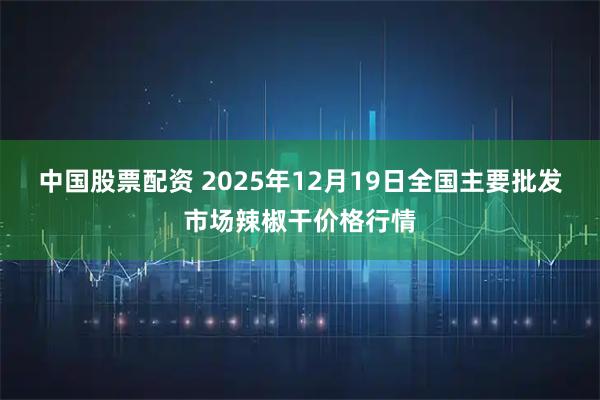 中国股票配资 2025年12月19日全国主要批发市场辣椒干价格行情