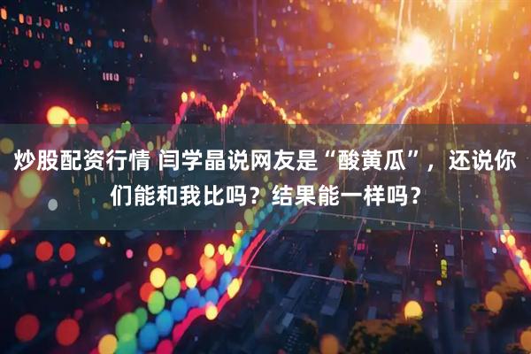 炒股配资行情 闫学晶说网友是“酸黄瓜”，还说你们能和我比吗？结果能一样吗？