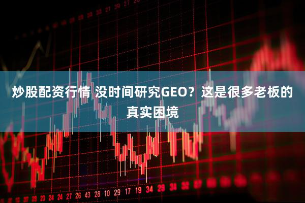 炒股配资行情 没时间研究GEO？这是很多老板的真实困境