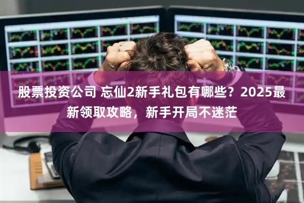 股票投资公司 忘仙2新手礼包有哪些？2025最新领取攻略，新手开局不迷茫